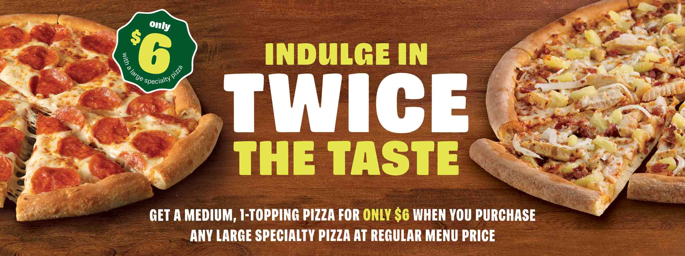 Indulge twice the taste. Get a medium, 1-topping pizza for only $6 when you purchase any large specialty pizza at regular menu price.